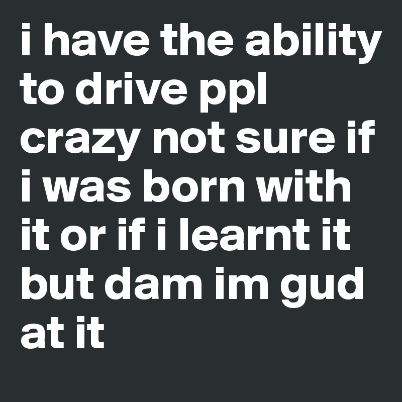 i have the ability to drive ppl crazy not sure if i was born with it or if i learnt it 
but dam im gud at it