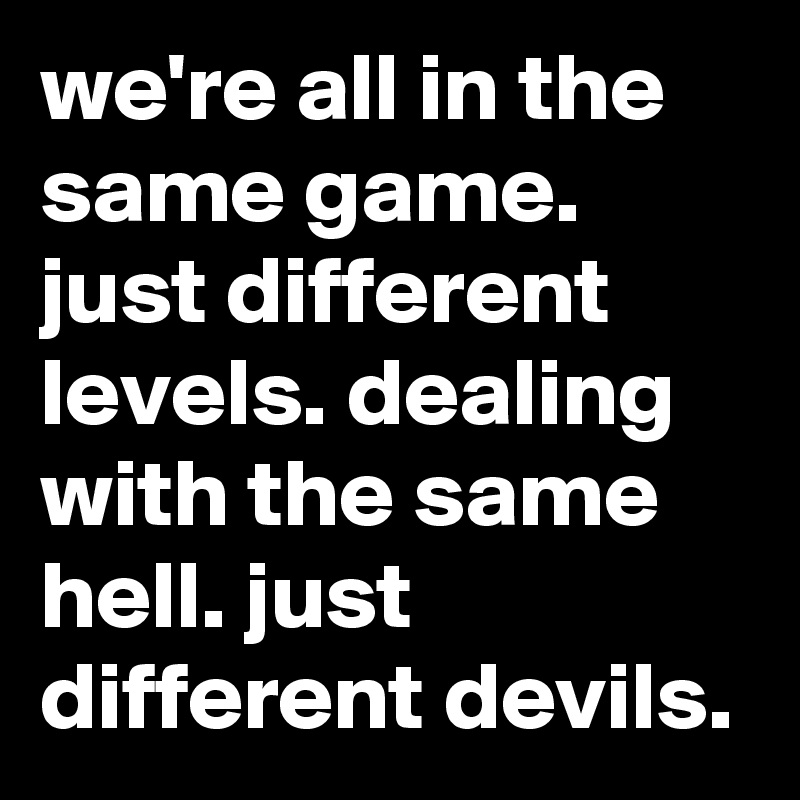 we're all in the same game. just different levels. dealing with the same hell. just different devils.