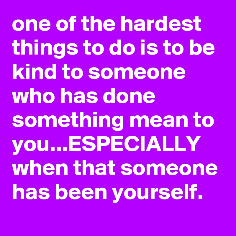 one of the hardest things to do is to be kind to someone who has done something mean to you...ESPECIALLY when that someone has been yourself.