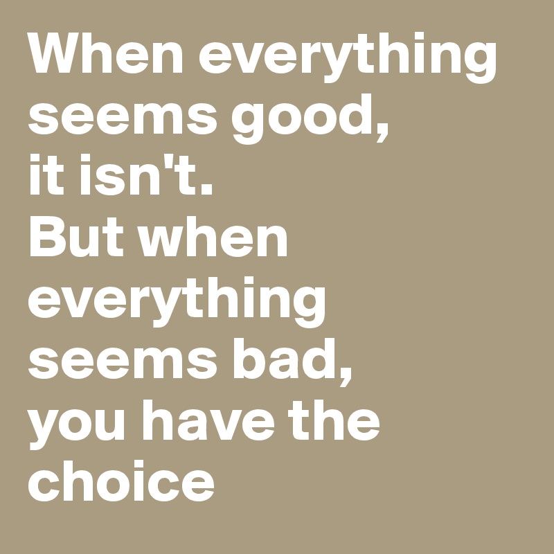 When everything seems good,
it isn't.
But when everything seems bad,
you have the choice