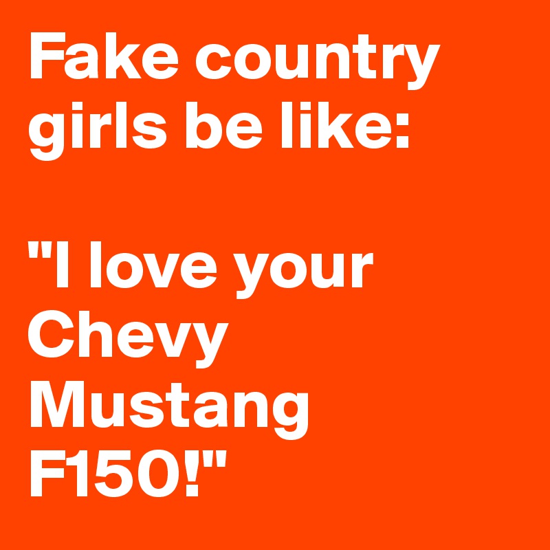 Fake country girls be like:

"I love your Chevy Mustang F150!"