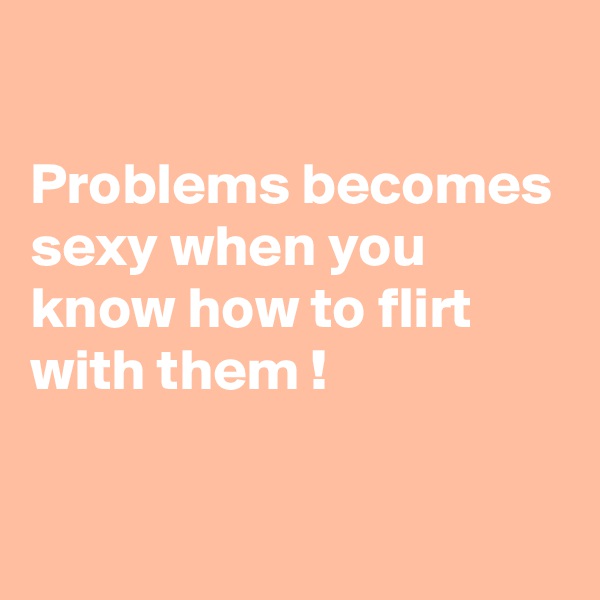 

Problems becomes sexy when you know how to flirt with them ! 

