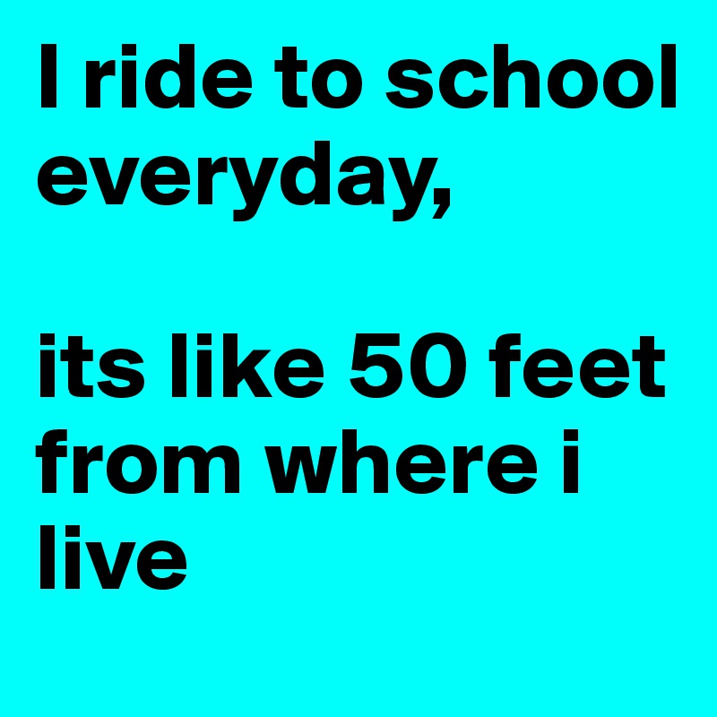 I ride to school everyday, 

its like 50 feet from where i live