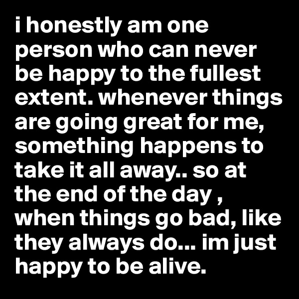 i honestly am one person who can never be happy to the fullest extent. whenever things are going great for me, something happens to take it all away.. so at the end of the day , when things go bad, like they always do... im just happy to be alive. 