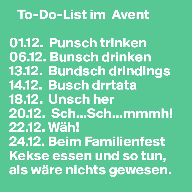    To-Do-List im  Avent 

01.12.  Punsch trinken
06.12. Bunsch drinken
13.12.  Bundsch drindings 
14.12.  Busch drrtata
18.12.  Unsch her
20.12.  Sch...Sch...mmmh! 
22.12. Wäh! 
24.12. Beim Familienfest Kekse essen und so tun, als wäre nichts gewesen.