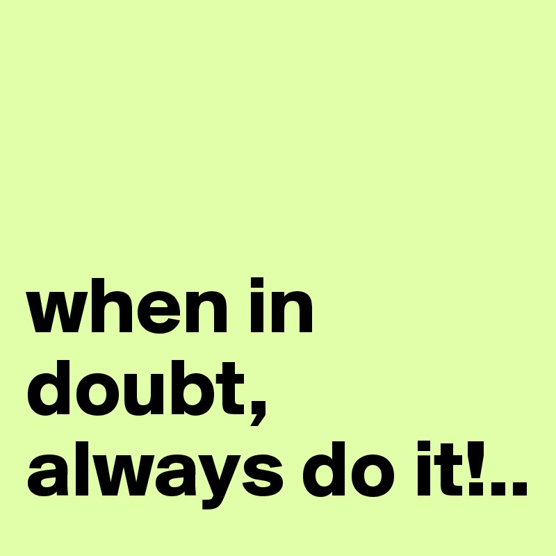 


when in doubt, always do it!..