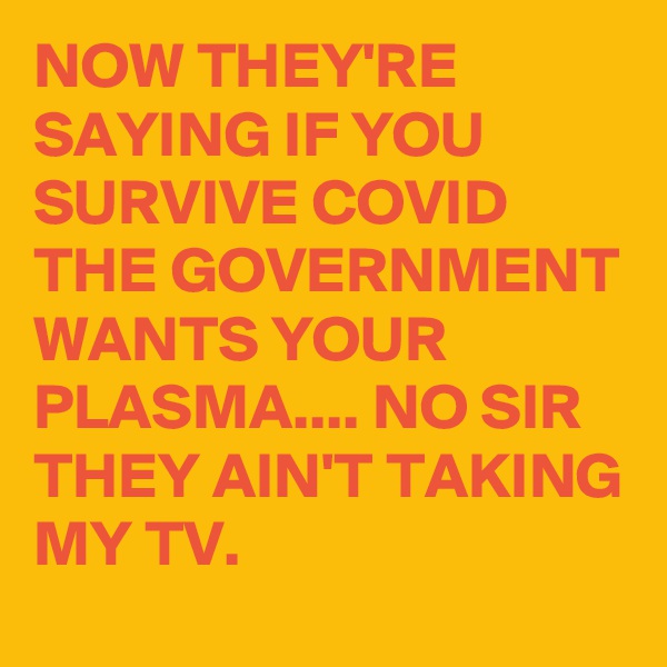 NOW THEY'RE SAYING IF YOU SURVIVE COVID THE GOVERNMENT WANTS YOUR PLASMA.... NO SIR THEY AIN'T TAKING MY TV.