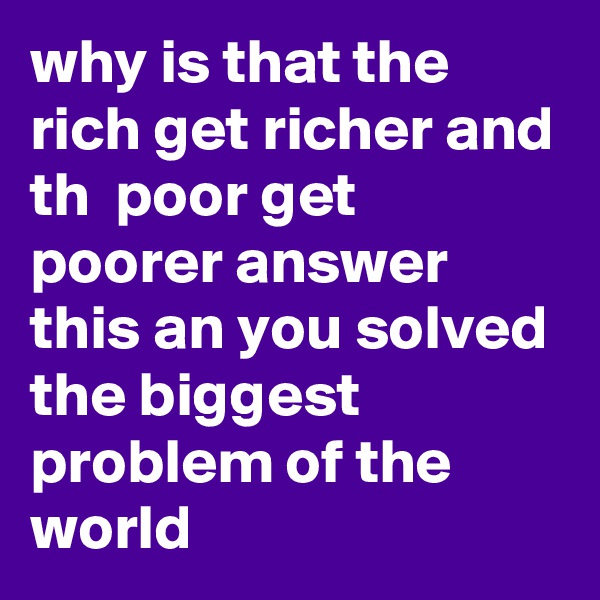why is that the rich get richer and th  poor get poorer answer this an you solved the biggest problem of the world