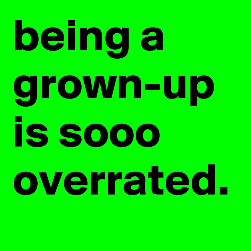 being a grown-up is sooo overrated.