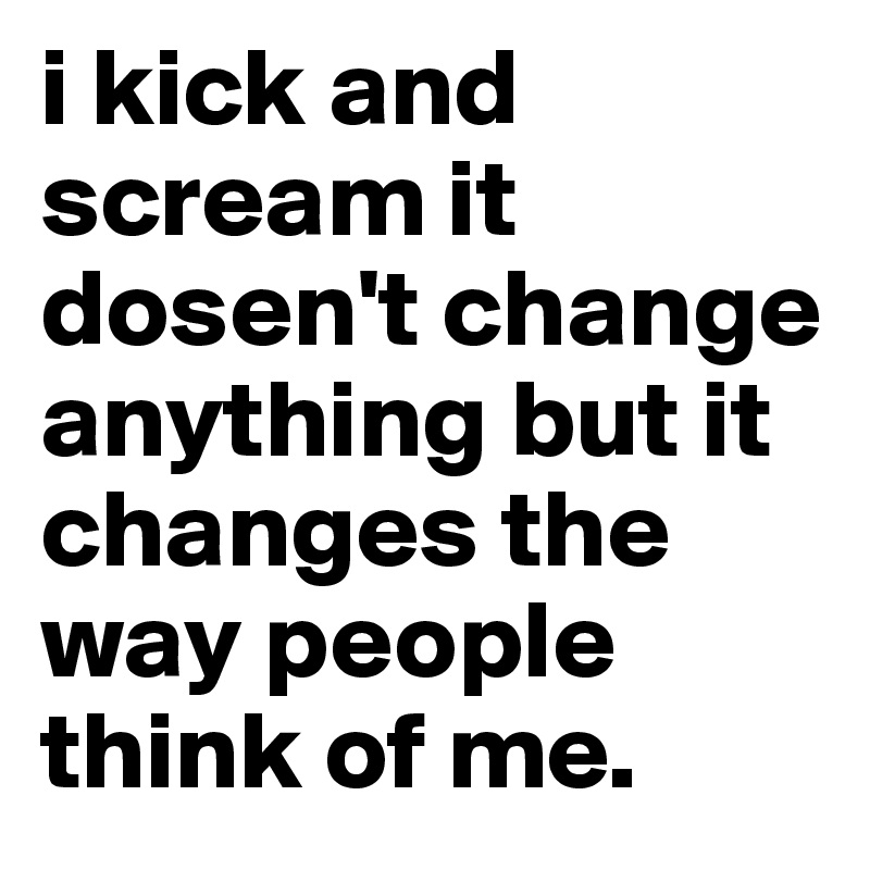 i kick and scream it dosen't change anything but it changes the way people think of me.