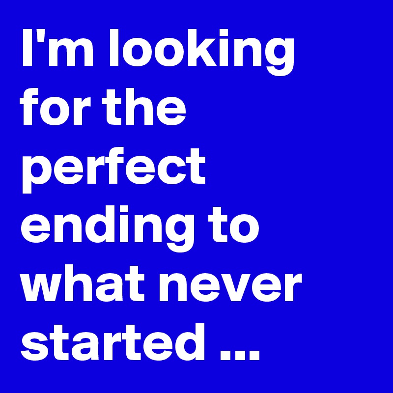 I'm looking for the perfect ending to what never  started ...