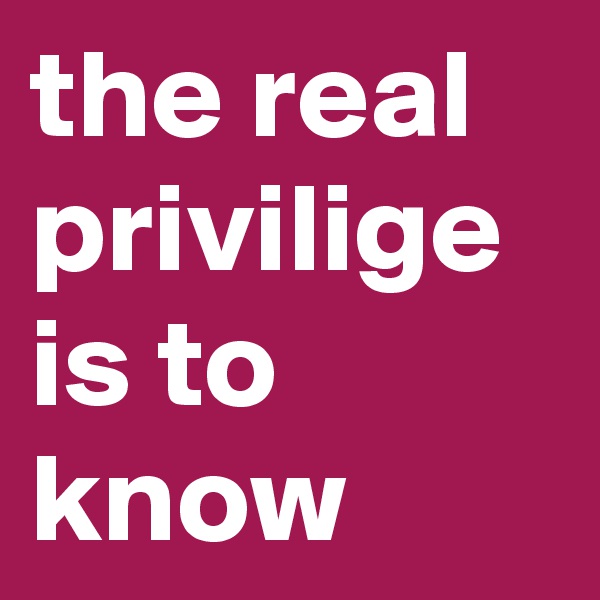 the real privilige is to know