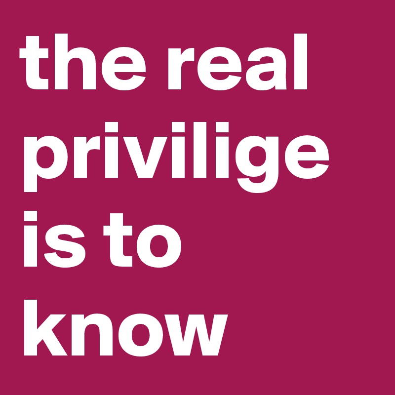 the real privilige is to know