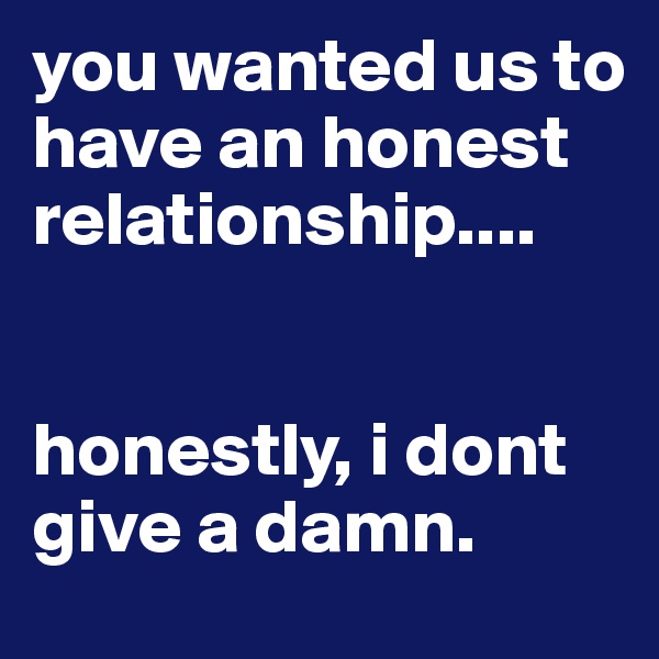 you wanted us to have an honest relationship.... 


honestly, i dont give a damn.