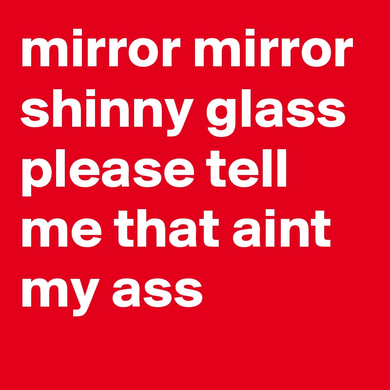 mirror mirror shinny glass please tell me that aint my ass