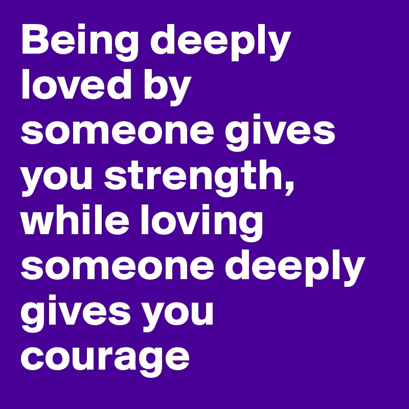 Being deeply loved by someone gives you strength, while loving someone deeply gives you courage