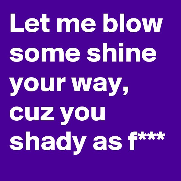 Let me blow some shine your way, cuz you shady as f***