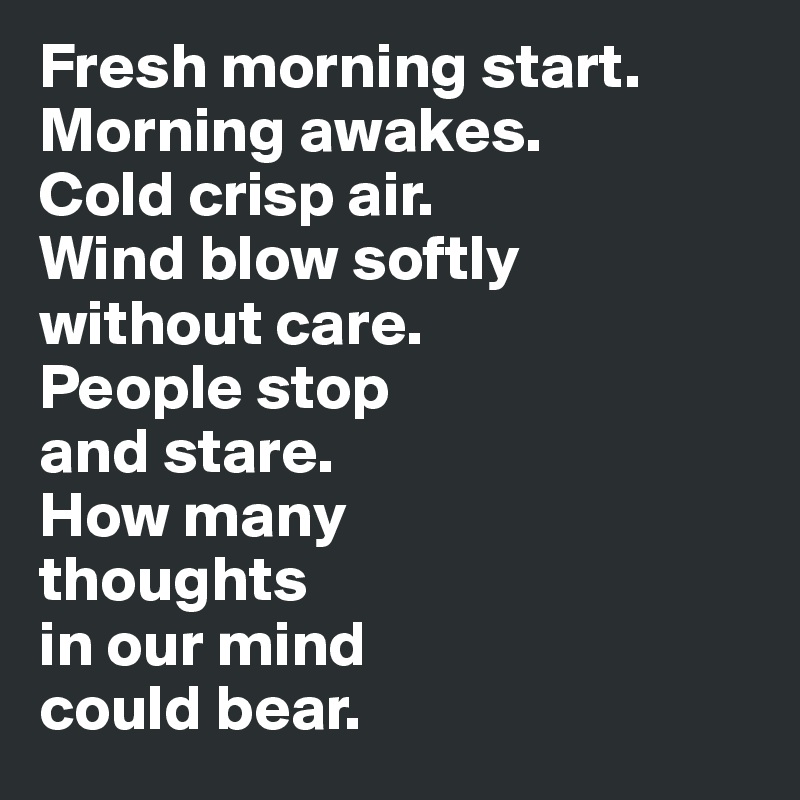Fresh morning start. 
Morning awakes. 
Cold crisp air. 
Wind blow softly 
without care. 
People stop 
and stare. 
How many 
thoughts 
in our mind 
could bear.