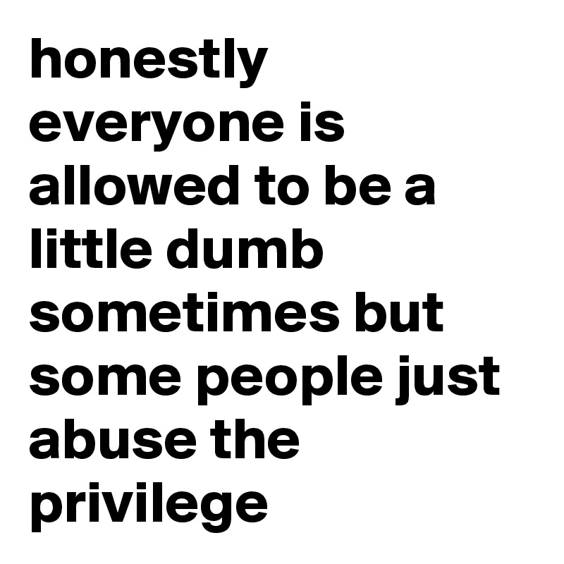 honestly everyone is allowed to be a little dumb sometimes but some people just abuse the privilege 