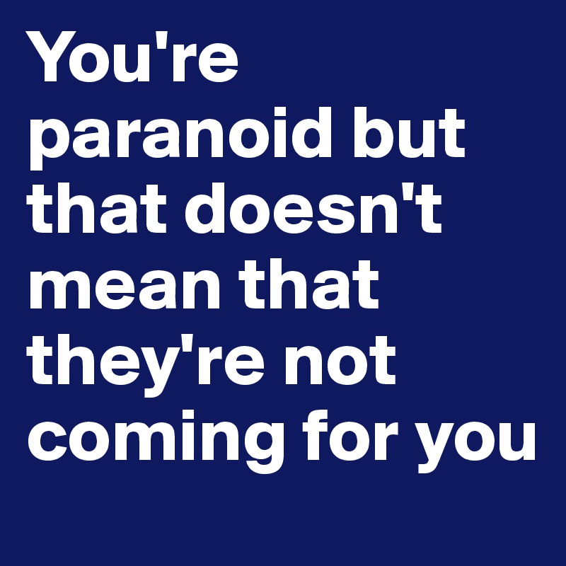 You're paranoid but that doesn't mean that they're not coming for you