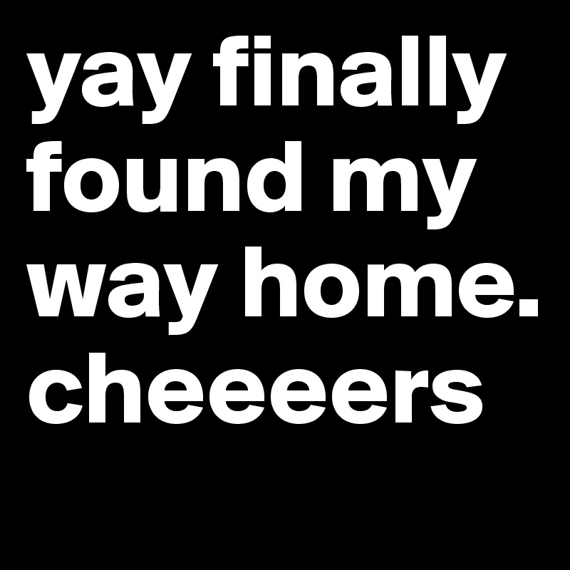 yay finally found my way home. cheeeers