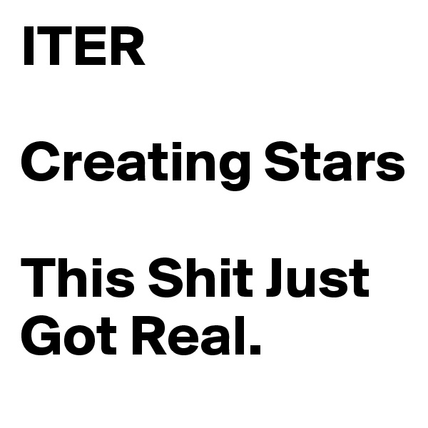 ITER 

Creating Stars 

This Shit Just Got Real. 
