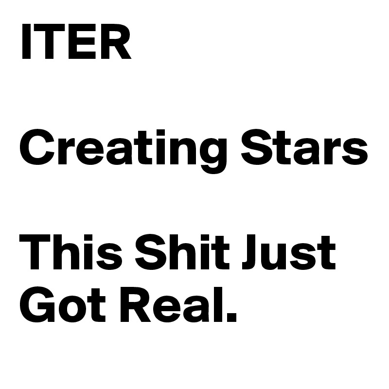 ITER 

Creating Stars 

This Shit Just Got Real. 
