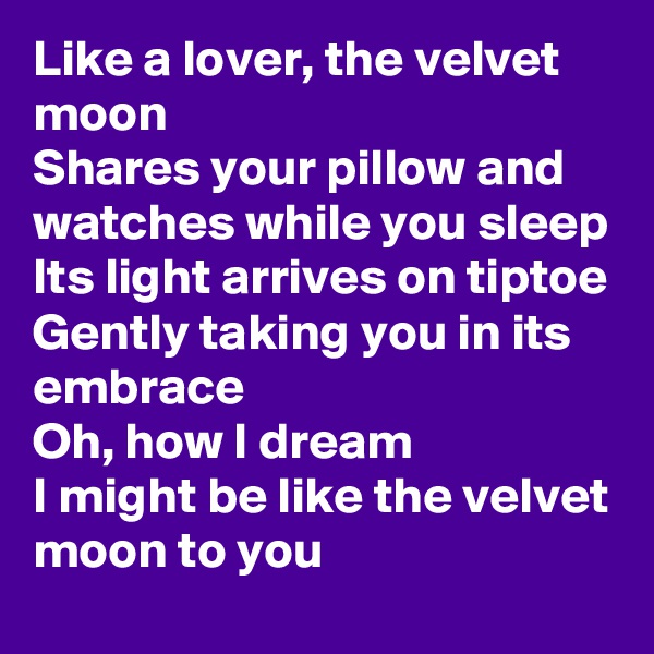 Like a lover, the velvet moon
Shares your pillow and watches while you sleep
Its light arrives on tiptoe
Gently taking you in its embrace
Oh, how I dream
I might be like the velvet moon to you