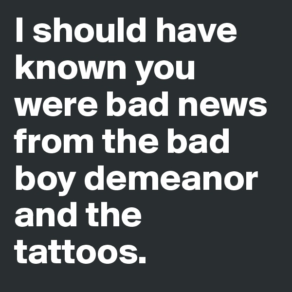 I should have known you were bad news from the bad boy demeanor and the tattoos. 