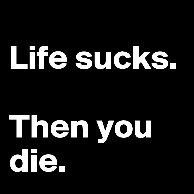 
Life sucks.

Then you die.