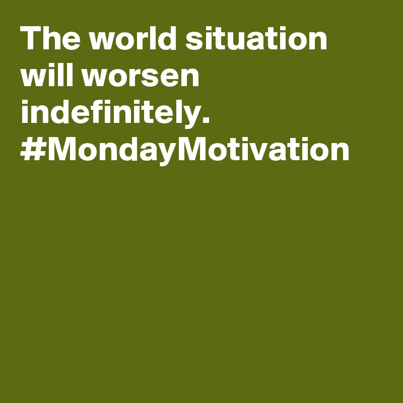 The world situation will worsen indefinitely. #MondayMotivation