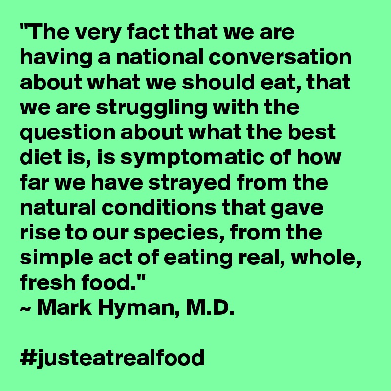 "The very fact that we are having a national conversation about what we should eat, that we are struggling with the question about what the best diet is, is symptomatic of how far we have strayed from the natural conditions that gave rise to our species, from the simple act of eating real, whole, fresh food." 
~ Mark Hyman, M.D. 

#justeatrealfood 