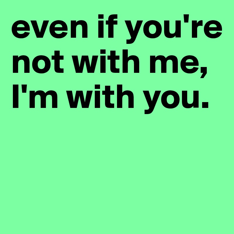 even if you're not with me, I'm with you. 

