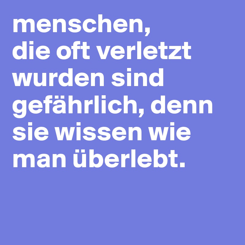 menschen,
die oft verletzt wurden sind gefährlich, denn sie wissen wie man überlebt.

