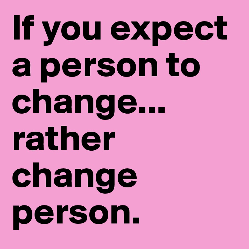 If you expect a person to change... rather change person.