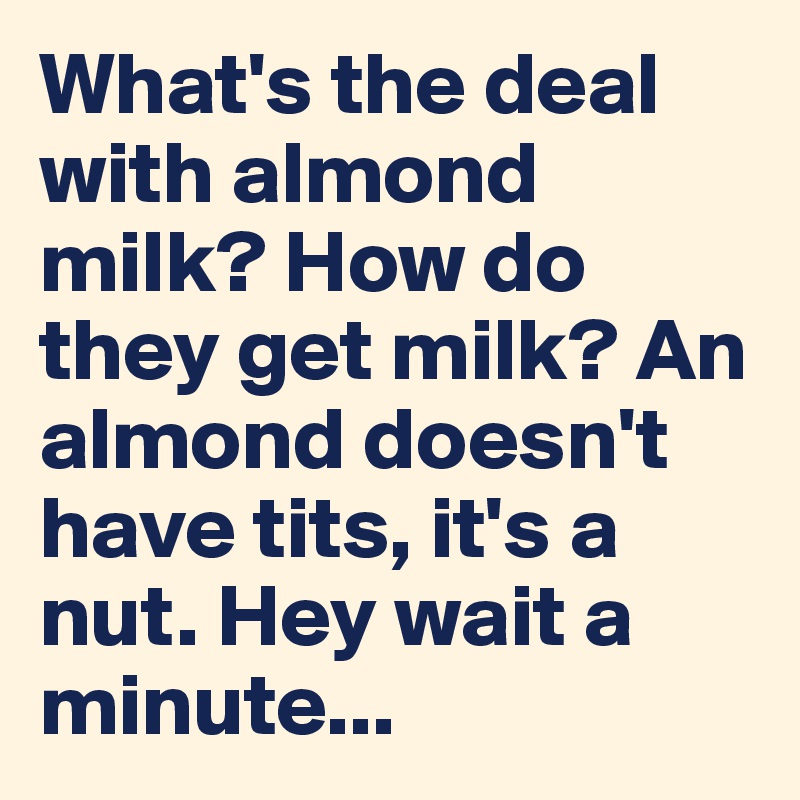 What's the deal with almond milk? How do they get milk? An almond doesn't have tits, it's a nut. Hey wait a minute...