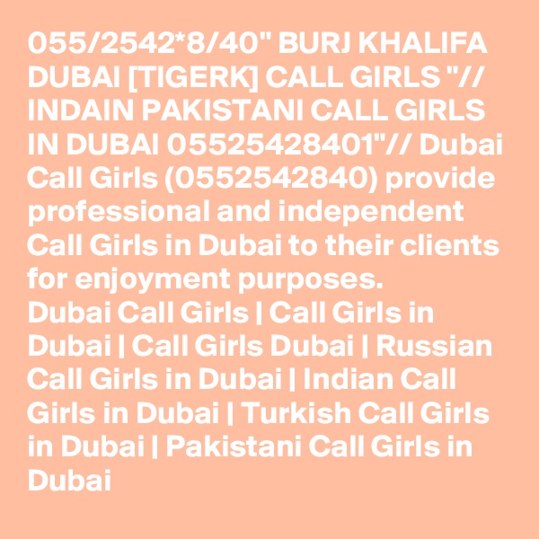 055/2542*8/40" BURJ KHALIFA DUBAI [TIGERK] CALL GIRLS "// INDAIN PAKISTANI CALL GIRLS IN DUBAI 05525428401"// Dubai Call Girls (0552542840) provide professional and independent Call Girls in Dubai to their clients for enjoyment purposes.
Dubai Call Girls | Call Girls in Dubai | Call Girls Dubai | Russian Call Girls in Dubai | Indian Call Girls in Dubai | Turkish Call Girls in Dubai | Pakistani Call Girls in Dubai