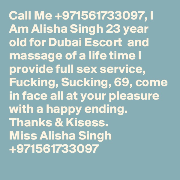 Call Me +971561733097, I Am Alisha Singh 23 year old for Dubai Escort  and massage of a life time I provide full sex service, Fucking, Sucking, 69, come in face all at your pleasure with a happy ending.
Thanks & Kisess.
Miss Alisha Singh +971561733097
