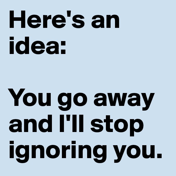 Here's an idea:

You go away and I'll stop ignoring you.