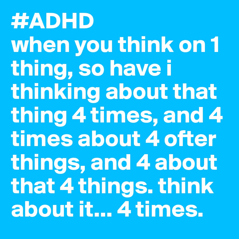 #ADHD 
when you think on 1 thing, so have i thinking about that thing 4 times, and 4 times about 4 ofter things, and 4 about that 4 things. think about it... 4 times.
