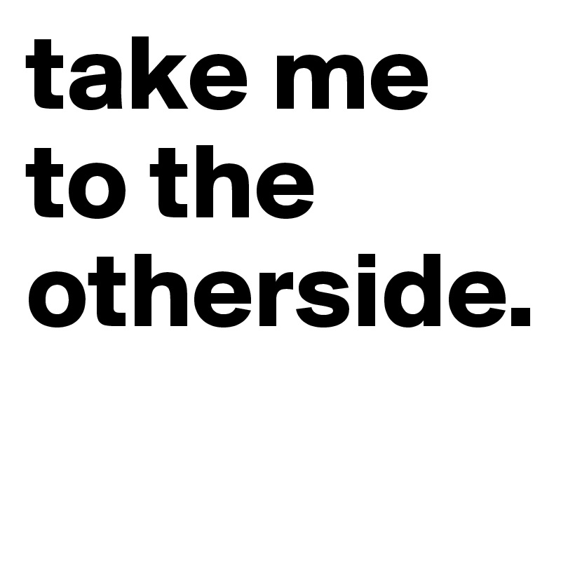 take me to the otherside.
