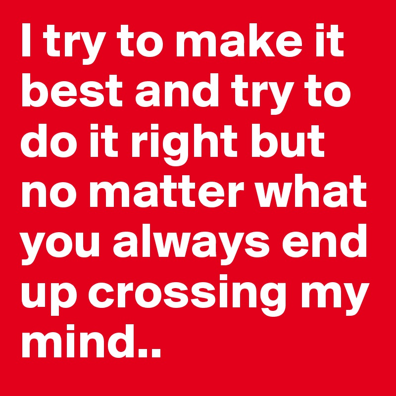 I try to make it best and try to do it right but no matter what you always end up crossing my mind..