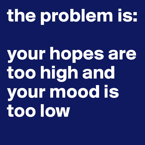 the problem is:

your hopes are too high and your mood is too low