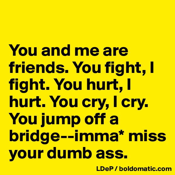 

You and me are friends. You fight, I fight. You hurt, I hurt. You cry, I cry. You jump off a bridge--imma* miss your dumb ass. 
