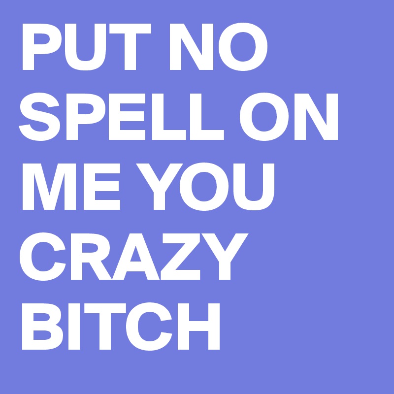 PUT NO SPELL ON ME YOU CRAZY BITCH