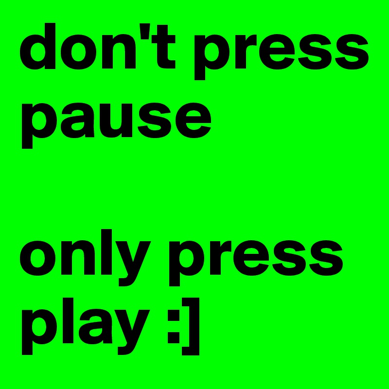 don't press pause

only press play :]