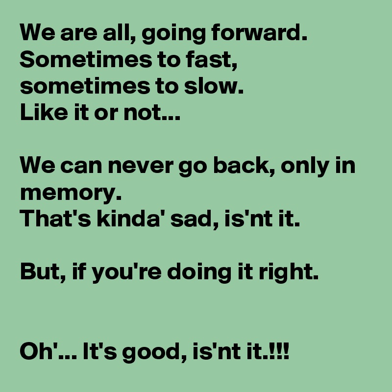 We are all, going forward.
Sometimes to fast, sometimes to slow.
Like it or not...

We can never go back, only in memory.
That's kinda' sad, is'nt it.

But, if you're doing it right.


Oh'... It's good, is'nt it.!!!
