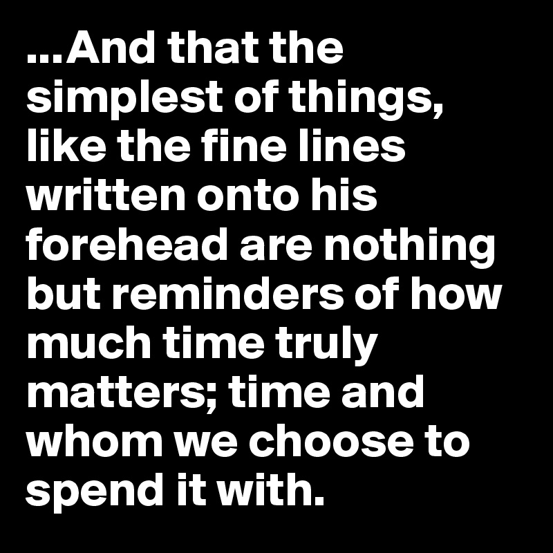 ...And that the simplest of things, like the fine lines written onto his forehead are nothing but reminders of how much time truly matters; time and whom we choose to spend it with.