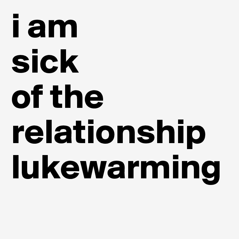 i am
sick
of the relationship lukewarming
