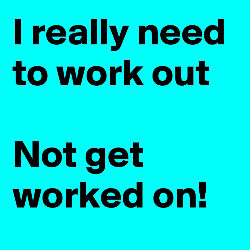 I really need to work out

Not get worked on!